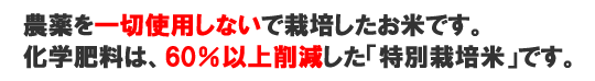 農薬を一切使用しないで栽培したお米です。化学肥料は、60%以上削減した「特別栽培米」です。